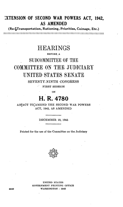 handle is hein.cbhear/cblhafcs0001 and id is 1 raw text is: 




XTENSION  OF  SECOND  WAR   POWERS   ACT, 1942,

                AS  AMENDED
 (Re :Transportation, Rationing, Priorities, Coinage, Etc.)





               HEARINGS
                   BEFORE A

           SUBCOMMITTEE OF THE

    COMMITTEE ON THE JUDICUIRY

        UNITED STATES SENATE

          SEVENTY-NINTH   CONGRESS
                 FIRST SESSION
                      ON

                H.  R. 4780
     ANIACT TO.AMEND THE SECOND WAR POWERS
              ACT, 1942, AS AMENDED


                DECEMBER 10, 1945



       Printed for the use of the Committee on the Judiciary















                 UNITED STATES
            GOVERNMENT PRINTING OFFICE
 80152          WASHINGTON : 1945



