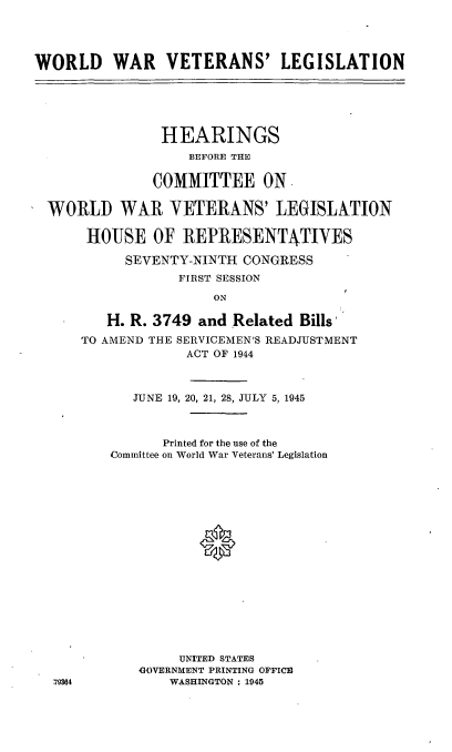 handle is hein.cbhear/cblhafdf0001 and id is 1 raw text is: 




WORLD WAR VETERANS' LEGISLATION






                HEARINGS
                   BEFORE THE

               COMMITTEE ON

 WORLD WAR VETERANS' LEGISLATION

      HOUSE OF REPRESENTATIVES

           SEVENTY-NINTH  CONGRESS
                  FIRST SESSION

                      ON

         H. R. 3749 and Related Bills'
      TO AMEND THE SERVICEMEN'S READJUSTMENT
                   ACT OF 1944


   JUNE 19, 20, 21, 28, JULY 5, 1945



      Printed for the use of the
Committee on World War Veterans' Legislation


















        UNITED STATES
    GOVERNMENT PRINTING OFFICE
       WASHINGTON : 1945


