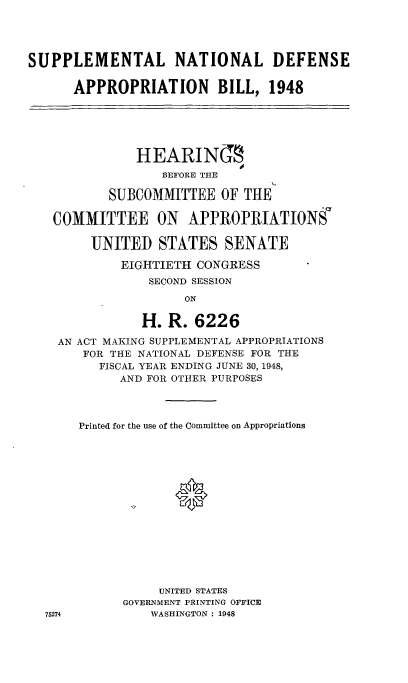 handle is hein.cbhear/cblhaffy0001 and id is 1 raw text is: 




SUPPLEMENTAL NATIONAL DEFENSE


      APPROPRIATION BILL, 1948






               HEARINT
                  BEFORE THE

           SUBCOMMITTEE OF THE

   COMMITTEE ON APPROPRIATIONS

        UNITED STATES SENATE

            EIGHTIETH CONGRESS
                SECOND SESSION

                     ON

               H. R. 6226

    AN ACT MAKING SUPPLEMENTAL APPROPRIATIONS
       FOR THE NATIONAL DEFENSE FOR THE
          FISCAL YEAR ENDING JUNE 30, 1948,
            AND FOR OTHER PURPOSES




       Printed for the use of the Committee on Appropriations
















                  UNITED STATES
             GOVERNMENT PRINTING OFFICE
  75274         WASHINGTON : 1948


