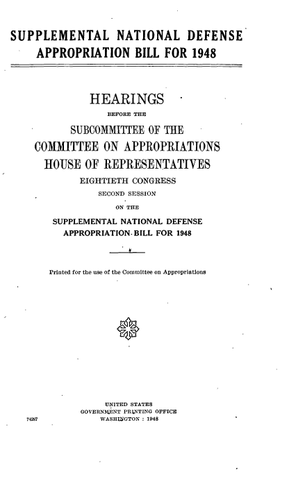handle is hein.cbhear/cblhaffz0001 and id is 1 raw text is: 


SUPPLEMENTAL NATIONAL DEFENSE

     APPROPRIATION BILL FOR 1948


           HEARINGS
              BEFORE THE

       SUBCOMMITTEE OF THE

COMMITTEE ON APPROPRIATIONS

  HOUSE OF REPRESENTATIVES
         EIGHTIETH CONGRESS
            SECOND SESSION
               ON THE

    SUPPLEMENTAL NATIONAL DEFENSE
      APPROPRIATION. BILL FOR 1948



   Printed for the use of the Committee on Appropriations















             UNITED STATES
         GOVERNMJ.ENT PRI.NTING OFFICE
87          WASHINGTON : 1948


