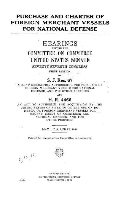 handle is hein.cbhear/cblhafgq0001 and id is 1 raw text is: 




  PURCHASE AND CHARTER OF

FOREIGN MERCHANT VESSELS

     FOR NATIONAL DEFENSE




              HEARINGS
                  BEFORE THE

        COMMITTEE ON COMMERCE

        UNITED STATES SENATE

        SEVENTY-SEVENTH CONGRESS
                 FIRST SESSION
                     ON

                S. J. Res. 67,
  - A JOINT RESOLUTION AUTHORIZING THE PURCHASE OF
      FOREIGN MERCHANT VESSELS FOR NATIONAL
         DEFENSE, AND FOR OTHER PURPOSES
                    AND

                 H. R. 4466
   AN ACT TO AUTHORIZE THE ACQUISITION BY THE,
   UNITED STATES OF TITLE TO OR THE USE OF DO-
      MESTIC OR FOREIGN MERCHANT VESSELS FOR
        URGENT NEEDS OF COMMERCE AND
           NATIONAL DEFENSE, AND FOR
                OTHER PURPOSES


              MAY 1, 7, 8, AND 12, 1941


        Printed for the use of the Committee on Commerce






     /




                 UNITED STATES
            GOVERNMENT PRINTING OFFICE
    :316404     WASHINGTON : 1941



