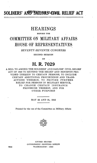 handle is hein.cbhear/cblhafgz0001 and id is 1 raw text is: 




SOLDIERS' AWND       EIORSIL RELIEF ACT





                HEARINGS
                    BEFORE THE

    COMMITTEE ON MILITARY AFFAIRS

       HOUSE OF REPRESENTATIVES

          SEVENTY-SEVENTH CONGRESS
                  SECOND SESSION
                       ON

                 H. R. 7029

 A BILL TO AMEND THE SOLDIERS' AND SAILORS' CIVIL RELIEF
   ACT OF 1940 TO EXTEND THE RELIEF AND BENEFITS PRO-
   VIDED THEREIN TO CERTAIN PERSONS, TO INCLUDE
     CERTAIN ADDITIONAL PROCEEDINGS AND TRANS-
     ACTIONS THEREIN, TO PROVIDE FURTHER
       RELIEF FOR PERSONS IN MILITARY SERVICE,
         TO CHANGE CERTAIN INSURANCE
           PROVISIONS THEREOF, AND FOR
                 OTHER PURPOSES


                 MAY 22 AND 25, 1942


       Printed for the use of the Committee on Military Affairs




                     0







                   UNITED STATES
              GOVERNMENT PRINTING OFFICE
   72810          WASHINGTON : 1942


