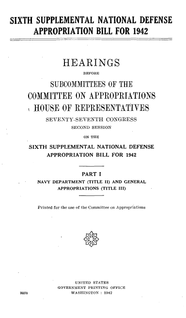 handle is hein.cbhear/cblhafho0001 and id is 1 raw text is: 


SIXTH SUPPLEMENTAL NATIONAL DEFENSE

       APPROPRIATION BILL FOR 1942




               HEARINGS
                     BEFORE

            SUBCOMMITTEES OF THE

     COMMITTEE ON APPROPRIATIONS

       HOUSE OF IREPRESENTATIVES

          SEVENTY-SEVENTH CONGRESS
                 SECOND SESSION
                     ON THE

     SIXTH SUPPLEMENTAL NATIONAL DEFENSE
          APPROPRIATION BILL FOR 1942


                    PART I
        NAVY DEPARTMENT (TITLE II) AND GENERAL
              APPROPRIATIONS (TITLE III)


        Printed for the use of the Committee on Appropriations












                  UNITED STATES
              GOVERNMENT PRINTING OFFICE
   70270         WASHINGTON : 1942


