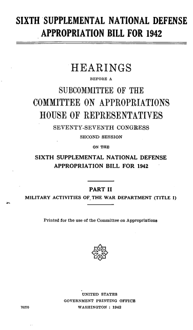 handle is hein.cbhear/cblhafhp0001 and id is 1 raw text is: 

SIXTH SUPPLEMENTAL NATIONAL DEFENSE

       APPROPRIATION BILL FOR 1942


             HEARINGS
                  BEFORE A

         SUBCOMMITTEE OF THE

   COMMITTEE ON APPROPRIATIONS

   HOUSE OF REPRESENTATIYES

        SEVENTY-SEVENTH CONGRESS
               SECOND SESSION
                  ON THE

   SIXTH SUPPLEMENTAL NATIONAL DEFENSE
        APPROPRIATION BILL FOR 1942



                 PART II
MILITARY ACTIVITIES OF THE WAR DEPARTMENT (TITLE I)


     Printed for the use of the Committee on Appropriations











               UNITED STATES
           GOVERNMENT PRINTING OFFICE
0270          WASHINGTON : 1942


