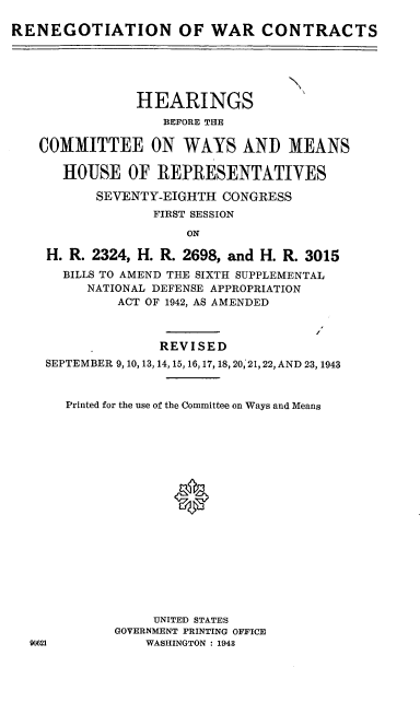 handle is hein.cbhear/cblhafhu0001 and id is 1 raw text is: 

RENEGOTIATION OF WAR CONTRACTS



                                   N

                HEARINGS
                   BEFORE THE

   COMMITTEE ON WAYS AND MEANS

      HOUSE OF REPRESENTATIVES

           SEVENTY-EIGHTH CONGRESS
                  FIRST SESSION

                      ON

    H. R. 2324, H. R. 2698, and H. R. 3015
      BILLS TO AMEND THE SIXTH SUPPLEMENTAL
         NATIONAL DEFENSE APPROPRIATION
             ACT OF 1942, AS AMENDED



                  REVISED
    SEPTEMBER 9, 10, 13, 14, 15,16,17, 18,20,21,22, AND 23, 1943


       Printed for the use of the Committee on Ways and Means








                    0








                  UNITED STATES
             GOVERNMENT PRINTING OFFICE
  90621          WASHINGTON : 1948



