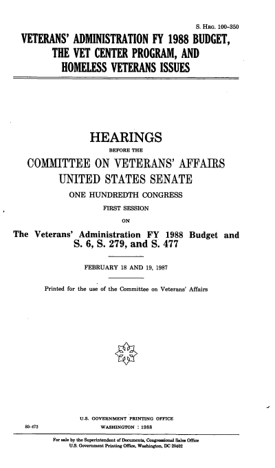handle is hein.cbhear/cblhafil0001 and id is 1 raw text is: 


                                          S. HRG. 100-350

VETERANS'   ADMINISTRATION FY 1988 BUDGET,

       THE  VET   CENTER   PROGRAM,   AND

          HOMELESS VETERANS ISSUES


                  HEARINGS
                       BEFORE THE

   COMMITTEE ON VETERANS' AFFAIRS

           UNITED STATES SENATE

             ONE  HUNDREDTH CONGRESS

                      FIRST SESSION

                          ON

The  Veterans'  Administration  FY   1988 Budget   and
               S. 6, S. 279, and S. 477


          FEBRUARY 18 AND 19, 1987


Printed for the use of the Committee on Veterans' Affairs


U.S. GOVERNMENT PRINTING OFFICE
     WASHINGTON : 1988


80-473


For sale by the Superintendent of Documents, Congressional Sales Office
    U.S. Government Printing Office, Washington, DC 20402


