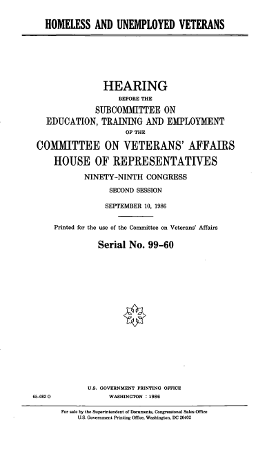 handle is hein.cbhear/cblhafip0001 and id is 1 raw text is: 


HOMELESS AND UNEMPLOYED VETERANS


                HEARING
                    BEFORE THE

              SUBCOMMITTEE ON
  EDUCATION, TRAINING AN] EMPLOYMENT
                     OF THE

COMMITTEE ON VETERANS' AFFAIRS

    HOUSE OF REPRESENTATIVES

            NINETY-NINTH CONGRESS

                  SECOND SESSION

                  SEPTEMBER 10, 1986


    Printed for the use of the Committee on Veterans' Affairs


               Serial No. 99-60


U.S. GOVERNMENT PRINTING OFFICE
     WASHINGTON :1986


65-0820


For sale by the Superintendent of Documents, Congressional Sales Office
    U.S. Government Printing Office, Washington, DC 20402


