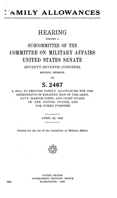 handle is hein.cbhear/cblhafiu0001 and id is 1 raw text is: 



IAMILY ALLOWANCES






               HEARING

                  BEFORE A

          SUBCOMMITTEE   OF THE

  COMMITTEE ON MILITARY AFFAIRS

       UNITED STATES SENATE

       SEVENTY-SEVENTH   CONGRESS

               SECOND SESSION
                    ON


                S. 2467
   A BILL TO PROVIDE FAMILY ALLOWANCES FOR THE
     DEPENDENTS OF ENLISTED MEN OF THE ARMY,
       NAVY, MARINE CORPS, AND COAST GUARD
          OF THE UNITED STATES, AND
             FOR OTHER PURPOSES



                APRIL 29, 1942



     Printed for the use of the Committee on Military Affairs














                UNITED STATES
            GOVERNMENT PRINTING OFFICE
72253          WASHINGTON : 1942


