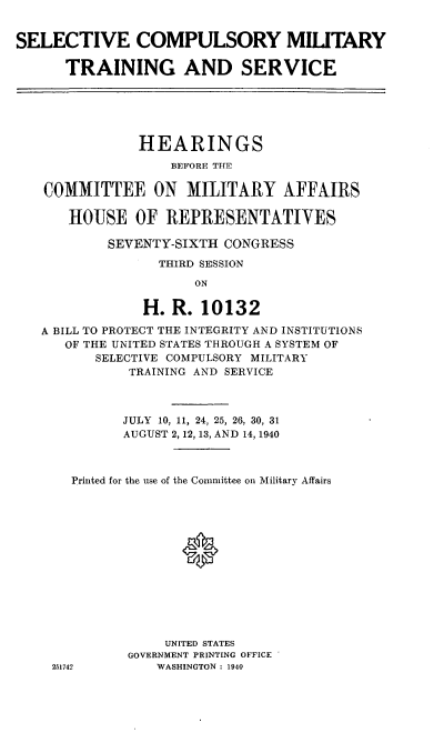 handle is hein.cbhear/cblhafiw0001 and id is 1 raw text is: 


SELECTIVE COMPULSORY MILITARY

      TRAINING AND SERVICE






               HEARINGS
                   BEFORE THE

   COMMITTEE ON MILITARY AFFAIRS

       HOUSE   OF  REPRESENTATIVES

           SEVENTY-SIXTH  CONGRESS
                  THIRD SESSION

                      ON

                H. R.  10132

   A BILL TO PROTECT THE INTEGRITY AND INSTITUTIONS
      OF THE UNITED STATES THROUGH A SYSTEM OF
          SELECTIVE COMPULSORY MILITARY
              TRAINING AND SERVICE



              JULY 10, 11, 24, 25, 26, 30, 31
              AUGUST 2,12, 13, AND 14, 1940



       Printed for the use of the Committee on Military Affairs














                  UNITED STATES
              GOVERNMENT PRINTING OFFICE
    251742       WASHINGTON : 1940


