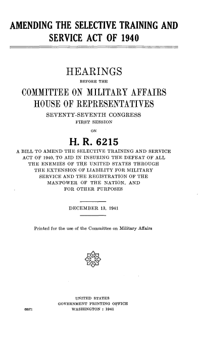 handle is hein.cbhear/cblhafix0001 and id is 1 raw text is: 



AMENDING THE SELECTIVE TRAINING AND

           SERVICE ACT OF 1940






                HEARINGS
                    BEFORE THE


   COMMITTEE ON MILITARY AFFAIRS

       HOUSE OF REPRESENTATIVES

          SEVENTY-SEVENTH CONGRESS
                  FIRST SESSION

                       ON

                 H. R. 6215
  A BILL TO AMEND THE SELECTIVE TRAINING AND SERVICE
    ACT OF 1940, TO AID IN INSURING THE DEFEAT OF ALL
    THE ENEMIES OF TH.E UNITED STATES THROUGH
       THE EXTENSION OF LIABILITY FOR MILITARY
       SERVICE AND THE REGISTRATION OF THE
           MANPOWER OF THE NATION, AND
               FOR OTHER PURPOSES



                 DECEMBER 13, 1941



       Printed for the use of the Committee on Military Affairs




                     *







                  UNITED STATES
              GOVERNMENT PRINTING OFFICE
    66071        WASHINGTON : 1941



