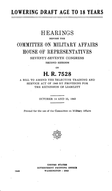 handle is hein.cbhear/cblhafiy0001 and id is 1 raw text is: 



LOWERING DRAFT AGE TO 18 YEARS


           HEARINGS
                BEFORE THE

COMMITTEE ON MILITARY AFFAIRS

   HOUSE   OF  REPRESENTATIVES

      SEVENTY-SEVENTH   CONGRESS
              SECOND SESSION

                   ON

             H.  R. 7528
 A BILL TO AMEND THE 'SELECTIVE TRAINING AND
     SERVICE ACT OF 1940 BY PROVIDING FOR
         THE EXTENSION OF LIABILITY


79408


        OCTOBER 14 AND 15, 1942



Printed for the use of the Committee on Military Affairs


















            UNITED STATES
       GOVERNMENT PRINTING OFFICE
          WASHINGTON : 1942


