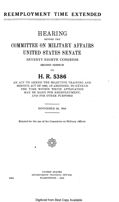 handle is hein.cbhear/cblhafiz0001 and id is 1 raw text is: 



REEMPLOYMENT TIME EXTENDED






                HEARING
                    BEFORE THE

    COMMITTEE ON MILITARY AFFAIRS

         UNITED STATES SENATE

           SEVENTY-EIGHTH CONGRESS

                  SECOND SESSION

                       ON

                 H. R. 5386

    AN ACT TO AMEND THE SELECTIVE TRAINING AND
      SERVICE ACT OF 1940, AS AMENDED, TO E)XTEND
        THE TIME WITHIN WHICH APPLICATION
          MAY BE MADE FOR REEMPLOYMENT,
             AND FOR OTHER PURPOSES



                 NOVEMBER 24, 1944



       Printed for the use of the Committee on Military Affairs

















                   UNITED STATES
              GOVERNMENT PRINTING OFFICE
   65404         WASHINGTON : 1944


Digitized from Best Copy Available


