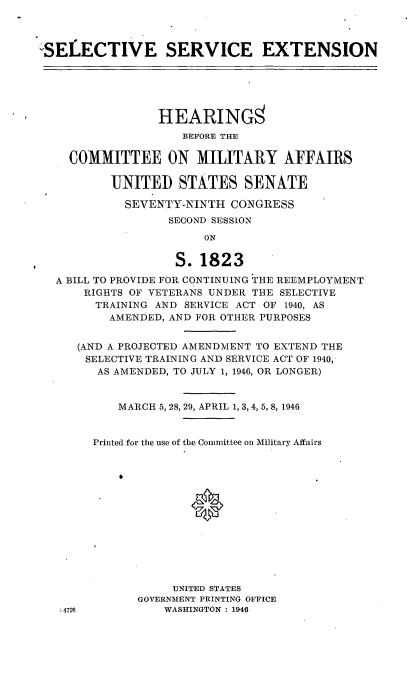 handle is hein.cbhear/cblhafja0001 and id is 1 raw text is: 



'SELECTIVE SERVICE EXTENSION






                 HEARINGS
                    BEFORE THE

    COMMITTEE ON MILITARY AFFAIRS

          UNITED STATES SENATE

            SEVENTY-NINTH CONGRESS
                  SECOND SESSION
                       ON

                   S. 1823

  A BILL TO PROVIDE FOR CONTINUING THE REEMPLOYMENT
      RIGHTS OF VETERANS UNDER THE SELECTIVE
        TRAINING AND SERVICE ACT OF 1940, AS
          AMENDED, AND FOR OTHER PURPOSES


     (AND A PROJECTED AMENDMENT TO EXTEND THE
       SELECTIVE TRAINING AND SERVICE ACT OF 1940,
       AS AMENDED, TO JULY 1, 1946, OR LONGER)


           MARCH 5, 28, 29, APRIL 1, 3, 4, 5, 8, 1946


        Printed for the use of the Committee on Military Affairs














                   UNITED STATES
              GOVERNMENT PRINTING OFFICE
   ;4726          WASHINGTON : 1946


