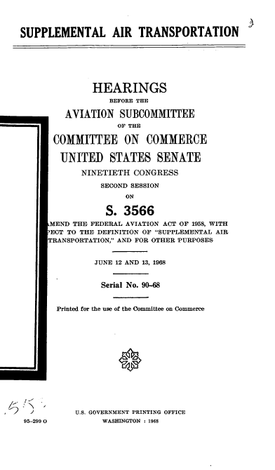 handle is hein.cbhear/cblhafjd0001 and id is 1 raw text is: 



SUPPLEMENTAL AIR TRANSPORTATION







               HEARINGS
                  BEFORE THE

         AVIATION SUBCOMMITTEE
                    OF THE

       COMMITTEE ON COMMERCE


       UNITED STATES SENATE

            NINETIETH CONGRESS

                SECOND SESSION
                     ON

                 S. 3566
      MEND THE FEDERAL AVIATION ACT OF 1958, WITH
      ECT TO THE DEFINITION OF SUPPLEMENTAL AIR
      TRANSPORTATION, AND FOR OTHER PURPOSES


               JUNE 12 AND 13, 1968


               Serial No. 90-68


       Printed for the use of the Committee on Commerce














  J U.S. GOVERNMENT PRINTING OFFICE

  95-2990        WASHINGTON : 1968


