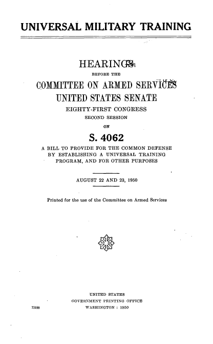 handle is hein.cbhear/cblhafsf0001 and id is 1 raw text is: 




UNIVERSAL MILITARY TRAINING


            HEARINGSi
               BEFORE THE

COMMITTEE ON ARMED SERKOI

      UNITED STATES SENATE

        EIGHTY-FIRST CONGRESS
             SECOND SESSION
                  ON

              S. 4062

  A BILL TO PROVIDE FOR THE COMMON DEFENSE
  BY ESTABLISHING A UNIVERSAL TRAINING
     PROGRAM, AND FOR OTHER PURPOSES



           AUGUST 22 AND 23, 1950



   Printed for the use of the Committee on Armed Services


















              UNITED STATES
          GOVERNMENT PRINTING OFFICE
188          WASHINGTON : 1950


