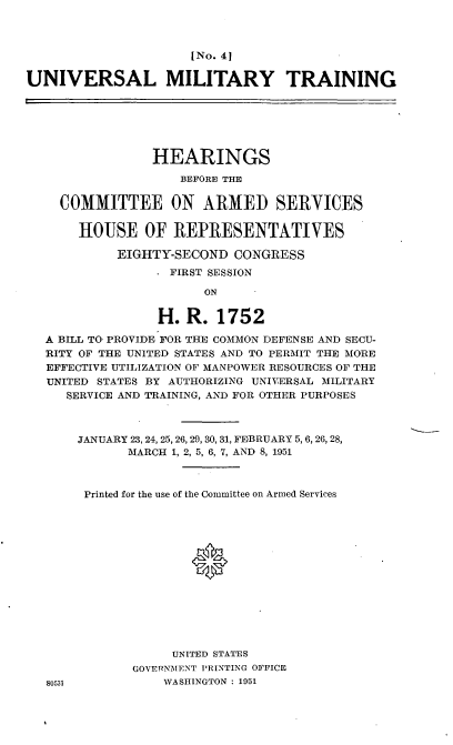 handle is hein.cbhear/cblhafsh0001 and id is 1 raw text is: 



                     [No. 41

UNIVERSAL MILITARY TRAINING






                HEARINGS

                    BEFORE THE


    COMMITTEE ON ARMED SERVICES


       HOUSE OF REPRESENTATIVES

            EIGHTY-SECOND CONGRESS
                   FIRST SESSION

                       ON


                 H. R. 1752

  A BILL TO, PROVIDE FOR THE COMMON DEFENSE AND SECU-
  RITY OF THE UNITED STATES AND TO PERMIT THE MORE
  EFFECTIVE UTILIZATION OF MANPOWER RESOURCES OF THE
  UNITED STATES BY AUTHORIZING UNIVERSAL MILITARY
     SERVICE AND TRAINING, AND FOR OTHER PURPOSES



       JANUARY 23, 24, 25, 26, 29, 30, 31, FEBRUARY 5, 6, 26, 28,
             MARCH 1, 2, 5, 6, 7, AND 8, 1951



       Printed for the use of the Committee on Armed Services















                   UNITED STATES
              GOVE1RNMENT PRINTING OFFICE
   80131          WASHINGTON : 1951


