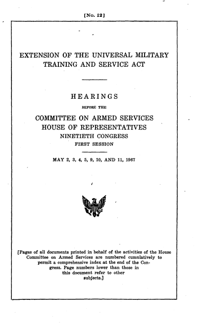 handle is hein.cbhear/cblhafsl0001 and id is 1 raw text is: 

[No. 12]


EXTENSION OF THE UNIVERSAL MILITARY
        TRAINING AND SERVICE ACT





                 HEARINGS

                     BEFORE THE

      COMMITTEE ON ARMED SERVICES
        HOUSE OF REPRESENTATIVES
              NINETIETH CONGRESS
                  FIRST SESSION


           MAY 2, 3, 4, 5, 9, 10, AND 11, 1967






                      W









[Pages of all documents printed in behalf of the activities of the House
   Committee on Armed Services are numbered cumulatively to
      permit a comprehensive index-at the end of the Con-
          gress. Page numbers lower than those in
              this document refer to other
                     subjects.]


