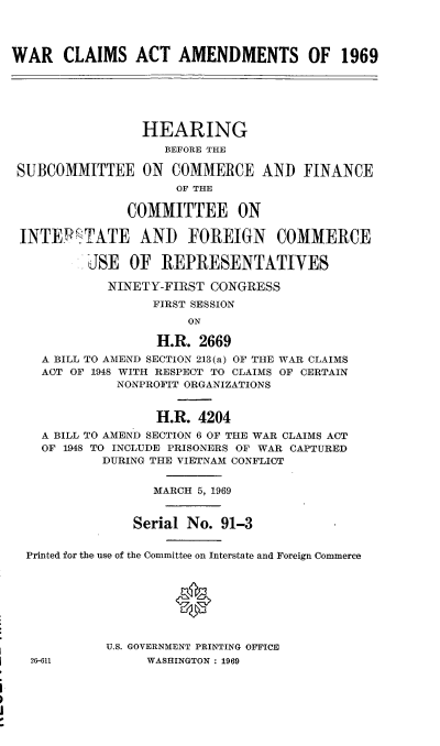 handle is hein.cbhear/cblhafum0001 and id is 1 raw text is: 




WAR CLAIMS ACT AMENDMENTS OF 1969






                 HEARING
                    BEFORE THE

 SUBCOMMITTEE ON COMMERCE AND FINANCE
                     OF THE

               COMMITTEE ON

 INTEPTATE AND FOREIGN COMMERCE

          JSE  OF  REPRESENTATIVES

            NINETY-FIRST  CONGRESS
                  FIRST SESSION
                       ON

                   H.R. 2669
    A BILL TO AMEND SECTION 213(a) OF THE WAR CLAIMS
    ACT OF 1948 WITH RESPECT TO CLAIMS OF CERTAIN
              NONPROFIT ORGANIZATIONS


                   H.R. 4204
    A BILL TO AMEND SECTION 6 OF THE WAR CLAIMS ACT
    OF 1948 TO INCLUDE PRISONERS OF WAR CAPTURED
            DURING THE VIETNAM CONFLICT


                  MARCH 5, 1969


                Serial No. 91-3


  Printed for the use of the Committee on Interstate and Foreign Commerce








            U.S. GOVERNMENT PRINTING OFFICE
  26-611         WASHINGTON : 1969


