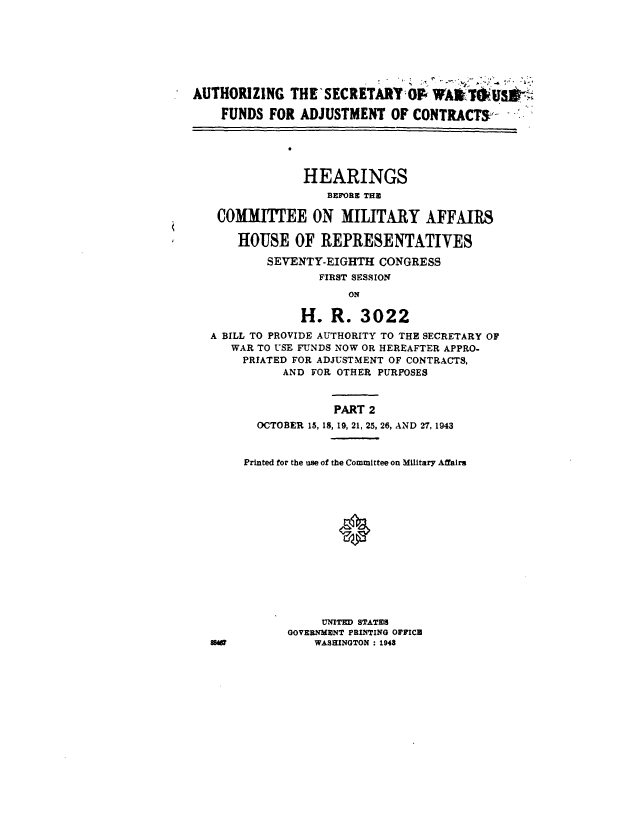 handle is hein.cbhear/cblhafut0001 and id is 1 raw text is: 







AUTHORIZING THE'SECRETARYOF WAW1'IUJSt

    FUNDS FOR ADJUSTMENT OF CONTRACTS -


              0


                HEARINGS
                   BEFORE THE

    COMMITTEE ON MILITARY AFFAIRS

      HOUSE OF REPRESENTATIVES

           SEVENTY-EIGHTH CONGRESS
                  FIRST SESSION
                      ON

               H. R. 3022
   A BILL TO PROVIDE AUTHORITY TO THE SECRETARY OF
     WAR TO USE FUNDS NOW OR HEREAFTER APPRO-
       PRIATED FOR ADJUSTMENT OF CONTRACTS,
             AND FOR OTHER PURPOSES



                    PART 2
         OCTOBER 15, 18, 19, 21, 25, 26, AND 27, 1943


       Printed for the use of the Committee on Military Affairs















                  UNITED STATES
              GOVERNMENT PRINTING OFFICE
   84            WASHINGTON : 1943


