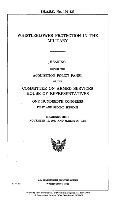 handle is hein.cbhear/cblhafva0001 and id is 1 raw text is: 


[H.A.S.C. No. 100-42]


WHISTLEBLOWER PROTECTION IN THE
                 MILITARY






                   HEARING

                   BEFORE THE

         ACQUISITION   POLICY  PANEL

                     OF THE


COMMITTEE ON ARMED SERVICES
  HOUSE OF REPRESENTATIVES

      ONE  HUNDREDTH CONGRESS

        FIRST AND SECOND SESSIONS


              HEARINGS HELD
    NOVEMBER  19, 1987 AND MARCH 16, 1988


















         U.S. GOVERNMENT PRINTING OFFICE
              WASHINGTON: 1988


For sale by the Superintendent of Documents, Congressional Sales Office
    U.S. Government Printing Office, Washington, DC 20402


85-104


