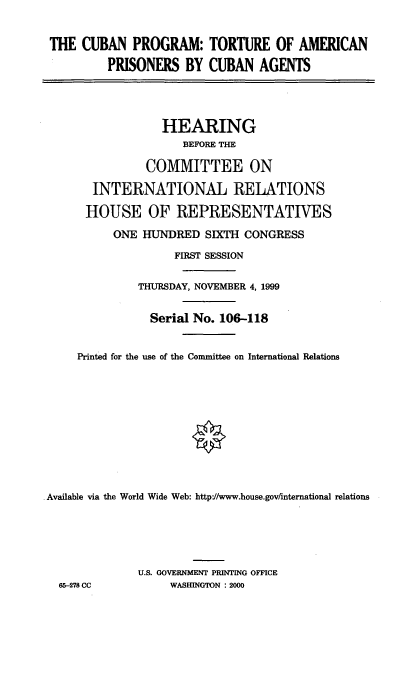 handle is hein.cbhear/cbptapc0001 and id is 1 raw text is: THE CUBAN PROGRAM: TORTURE OF AMERICAN
PRISONERS BY CUBAN AGENTS
HEARING
BEFORE THE
COMMITTEE ON
INTERNATIONAL RELATIONS
HOUSE OF REPRESENTATIVES
ONE HUNDRED SIXTH CONGRESS
FIRST SESSION
THURSDAY, NOVEMBER 4, 1999
Serial No. 106-118
Printed for the use of the Committee on International Relations
Available via the World Wide Web: http://www.house.gov/mternational relations
U.S. GOVERNMENT PRINTING OFFICE
65-278 CC          WASHINGTON : 2000


