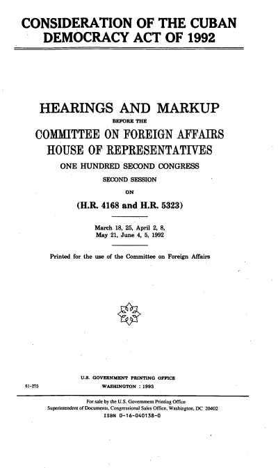 handle is hein.cbhear/ccda0001 and id is 1 raw text is: CONSIDERATION OF THE CUBAN
DEMOCRACY ACT OF 1992

HEARINGS AND MARKUP
BEFORE THE
COMMITTEE ON FOREIGN AFFAIRS
HOUSE OF REPRESENTATIVES
ONE HUNDRED SECOND CONGRESS
SECOND SESSION
ON
(H.R. 4168 and H.R. 5323)

61-275

March 18, 25, April 2, 8,
May 21, June 4, 5, 1992
Printed for the use of the Committee on Foreign Affairs
U.S. GOVERNMENT PRINTING OFFICE
WASHINGTON :1993

For sale by the U.S. Government Printing Office
Superintendent of Documents, Congressional Sales Office, Washington, DC 20402
ISBN 0-16-040138-0


