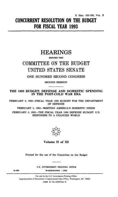 handle is hein.cbhear/ccrnii0001 and id is 1 raw text is: S. HG. 102-596, VOL. II
CONCURRENT RESOLUTION ON THE BUDGET
FOR FISCAL YEAR 1993

HEARINGS
BEFORE THE
COMMITTEE ON THE BUDGET
UNITED STATES SENATE
ONE HUNDRED SECOND CONGRESS
SECOND SESSION
THE 1993 BUDGET: DEFENSE AND DOMESTIC SPENDING
IN THE POST-COLD WAR ERA
FEBRUARY 3,1992-FISCAL YEAR 1993 BUDGET FOR THE DEPARTMENT
OF DEFENSE
FEBRUARY 5, 1992-MEETING AMERICA'S DOMESTIC NEEDS
FEBRUARY 5, 1992-THE FISCAL YEAR 1993 DEFENSE BUDGET: U.S.
RESPONSES TO A CHANGED WORLD
Volume II of III
Printed for the use of the Committee on the Budget
U.S. GOVERNMENT PRINTING OFFICE
54-889              WASHINGTON : 1992
For sale by the U.S. Government Printing Office
Superintendent of Documents, Congressional Sales Office, Washington, DC 20402
ISBN 0-16-038556-3


