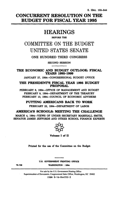 handle is hein.cbhear/ccrsv0001 and id is 1 raw text is: S. HRG. 103-544
CONCURRENT RESOLUTION ON THE
BUDGET FOR FISCAL YEAR 1995
HEARINGS
BEFORE THE
COMMITTEE ON THE BUDGET
UNITED STATES SENATE
ONE HUNDRED THIRD CONGRESS
SECOND SESSION
THE ECONOMIC AND BUDGET OUTLOOK: FISCAL
YEARS 1995-1999
JANUARY 27, 1994-CONGRESSIONAL BUDGET OFFICE
THE PRESIDENT'S FISCAL YEAR 1995 BUDGET
PROPOSAL
FEBRUARY 8, 1994-OFFICE OF MANAGEMENT AND BUDGET
FEBRUARY 9, 1994-DEPARTMENT OF THE TREASURY
FEBRUARY 10, 1994-COUNCIL OF ECONOMIC ADVISERS
PUTTING AMERICANS BACK TO WORK
FEBRUARY 22, 1994-DEPARTMENT OF LABOR
AMERICA'S SCHOOLS: MEETING THE CHALLENGE
MARCH 4, 1994-VIEWS OF UNDER SECRETARY MARSHALL SMITH,
SENATOR JAMES JEFFORDS AND OTHER SCHOOL FINANCE EXPERTS
Volume I of II
Printed for the use of the Committee on the Budget
U.S. GOVERNMENT PRINTING OFFICE
79-706             WASHINGTON : 1994
For sale by the U.S. Government Printing Office
Superintendent of Documents, Congressional Sales Office, Washington, DC 20402
ISBN 0-16-044552-3


