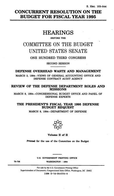 handle is hein.cbhear/ccrsvx0001 and id is 1 raw text is: S. HRG. 103-544
CONCURRENT RESOLUTION ON THE
BUDGET FOR FISCAL YEAR 1995
HEARINGS
BEFORE THE
COMMITTEE ON THE BUDGET
UNITED STATES SENATE
ONE HUNDRED THIRD CONGRESS
SECOND SESSION
DEFENSE OVERHEAD WASTE AND MANAGEMENT
MARCH 3, 1994-VIEWS OF GENERAL ACCOUNTING OFFICE AND
DEFENSE CONTRACT AUDIT AGENCY
REVIEW OF THE DEFENSE DEPARTMENT ROLES AND
MISSIONS
MARCH 9, 1994-CONGRESSIONAL BUDGET OFFICE AND PANEL OF
DEFENSE EXPERTS
THE PRESIDENT'S FISCAL YEAR 1995 DEFENSE
BUDGET REQUEST
MARCH 9, 1994-DEPARTMENT OF DEFENSE
Volume II of II
Printed for the use of the Committee on the Budget
U.S. GOVERNMENT PRINTING OFFICE
79-706             WASHINGTON : 1994
For sale by the U.S. Government Printing Office
Superintendent of Documents, Congressional Sales Office, Washington, DC 20402
ISBN 0-16-044554-X


