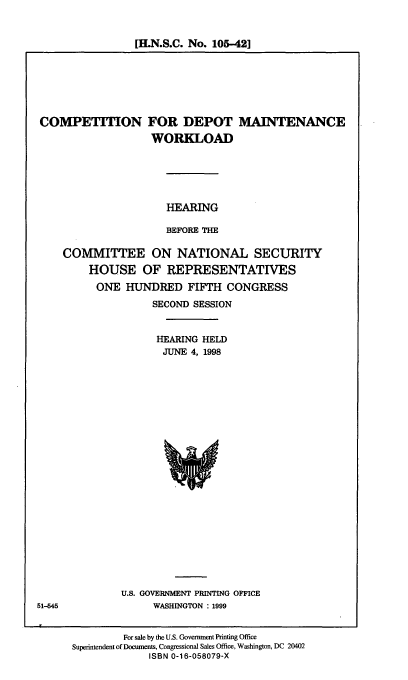handle is hein.cbhear/cdmw0001 and id is 1 raw text is: [H.N.S.C. No. 105-42]

COMPETION

FOR DEPOT
WORKLOAD

MAINTENANCE

HEARING
BEFORE THE
COMMITTEE ON NATIONAL SECURITY
HOUSE OF REPRESENTATIVES
ONE HUNDRED FIFTH CONGRESS
SECOND SESSION
HEARING HELD
JUNE 4, 1998

U.S. GOVERNMENT PRINTING OFFICE
WASHINGTON : 1999

For sale by the U.S. Government Printing Office
Superintendent of Documents, Congressional Sales Office, Washington, DC 20402
ISBN 0-16-058079-X

51-545


