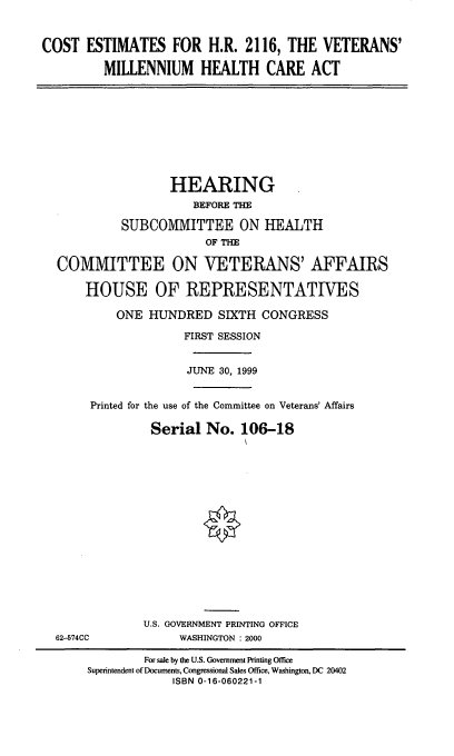 handle is hein.cbhear/cevmhca0001 and id is 1 raw text is: COST ESTIMATES FOR H.R. 2116, THE VETERANS'
MILLENNIUM HEALTH CARE ACT
HEARING
BEFORE THE
SUBCOMMITTEE ON HEALTH
OF THE
COMMITTEE ON VETERANS' AFFAIRS
HOUSE OF REPRESENTATIVES
ONE HUNDRED SIXTH CONGRESS
FIRST SESSION
JUNE 30, 1999
Printed for the use of the Committee on Veterans' Affairs
Serial No. 106-18
U.S. GOVERNMENT PRINTING OFFICE
62-574CC             WASHINGTON : 2000
For sale by the U.S. Government Printing Office
Superintendent of Documents, Congressional Sales Office, Washington, DC 20402
ISBN 0-16-060221-1


