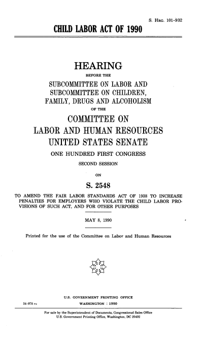 handle is hein.cbhear/chdla0001 and id is 1 raw text is: S. HRG. 101-932
CHILD LABOR ACT OF 1990
HEARING
BEFORE THE
SUBCOMMITTEE ON LABOR AND
SUBCOMM1ITTEE ON CHILDREN,
FAMILY, DRUGS AND ALCOHOLISM
OF THE
COMMITTEE ON
LABOR AND HUMAN RESOURCES
UNITED STATES SENATE
ONE HUNDRED FIRST CONGRESS
SECOND SESSION
ON
S. 2548
TO AMEND THE FAIR LABOR STANDARDS ACT OF 1938 TO INCREASE
PENALTIES FOR EMPLOYERS WHO VIOLATE THE CHILD LABOR PRO-
VISIONS OF SUCH ACT, AND FOR OTHER PURPOSES
MAY 8, 1990
Printed for the use of the Committee on Labor and Human Resources
U.S. GOVERNMENT PRINTING OFFICE
34-978             WASHINGTON : 1990
For sale by the Superintendent of Documents, Congressional Sales Office
U.S. Government Printing Office, Washington, DC 20402


