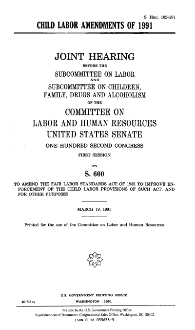 handle is hein.cbhear/chla0001 and id is 1 raw text is: S. HRG. 102-201
CHILD LABOR AMENDMENTS OF 1991

JOINT HEARING
BEFORE THE
SUBCOMMITTEE ON LABOR
AND
SUBCOMMITTEE ON CHILDREN,
FAMILY, DRUGS AND ALCOHOLISM
OF THE
COIMIMITTEE ON
LABOR AND HUMAN RESOURCES
UNITED STATES SENATE
ONE HUNDRED SECOND CONGRESS
FIRST SESSION
ON
S. 600
TO AMEND THE FAIR LABOR STANDARDS ACT OF 1938 TO IMPROVE EN-
FORCEMENT OF THE CHILD LABOR PROVISIONS OF SUCH ACT, AND
FOR OTHER PURPOSES
MARCH 19, 1991
Printed for the use of the Committee on Labor and Human Resources

U.S. GOVERNMENT PRINTING OFFICE
WASHINGTON : 1991

46-778--

For sale by the U.S. Government Printing Office
Superintendent of Documents, Congressional Sales Office, Washington, DC 20402
ISBN 0-16-035638-5


