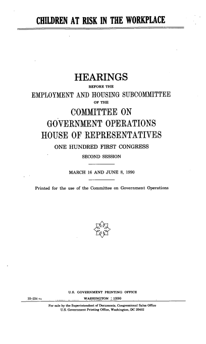 handle is hein.cbhear/chwkplc0001 and id is 1 raw text is: CHILDREN AT RISK IN THE WORKPLACE

HEARINGS
BEFORE THE
EMPLOYMENT AND HOUSING SUBCOMITTEE
OF THE
COMMITTEE ON
GOVERNMENT OPERATIONS
HOUSE OF REPRESENTATIVES
ONE HUNDRED FIRST CONGRESS
SECOND SESSION
MARCH 16 AND JUNE 8, 1990
Printed for the use of the Committee on Government Operations

33-234 =

U.S. GOVERNMENT PRINTING OFFICE
WASHINGTON : 1990
For sale by the Superintendent of Documents, Congressional Sales Office
U.S. Government Printing Office, Washington, DC 20402


