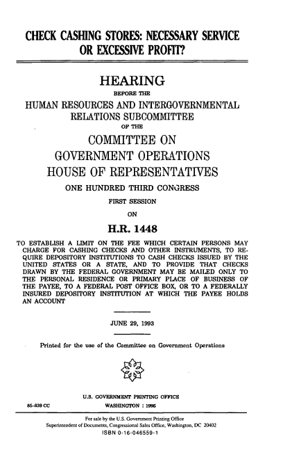 handle is hein.cbhear/ckcsh0001 and id is 1 raw text is: CHECK CASHING STORES: NECESSARY SERVICE
OR EXCESSIVE PROFIT?
HEARING
BEFORE THE
HUMAN RESOURCES AND INTERGOVERNMENTAL
RELATIONS SUBCOMMITTEE
OF THE
COMMITTEE ON
GOVERNMENT OPERATIONS
HOUSE OF REPRESENTATIVES
ONE HUNDRED THIRD CONGRESS
FIRST SESSION
ON
H.R. 1448
TO ESTABLISH A LIMIT ON THE FEE WHICH CERTAIN PERSONS MAY
CHARGE FOR CASHING CHECKS AND OTHER INSTRUMENTS, TO RE-
QUIRE DEPOSITORY INSTITUTIONS TO CASH CHECKS ISSUED BY THE
UNITED STATES OR A STATE, AND TO PROVIDE THAT CHECKS
DRAWN BY THE FEDERAL GOVERNMENT MAY BE MAILED ONLY TO
THE PERSONAL RESIDENCE OR PRIMARY PLACE OF BUSINESS OF
THE PAYEE, TO A FEDERAL POST OFFICE BOX, OR TO A FEDERALLY
INSURED DEPOSITORY INSTITUTION AT WHICH THE PAYEE HOLDS
AN ACCOUNT
JUNE 29, 1993
Printed for the use of the Committee on Government Operations
U.S. GOVERNMENT PRINTING OFFICE
85-839 CC          WASHINGTON :1996
For sale by the U.S. Government Printing Office
Superintendent of Documents, Congressional Sales Office, Washington, DC 20402
ISBN 0-16-046559-1


