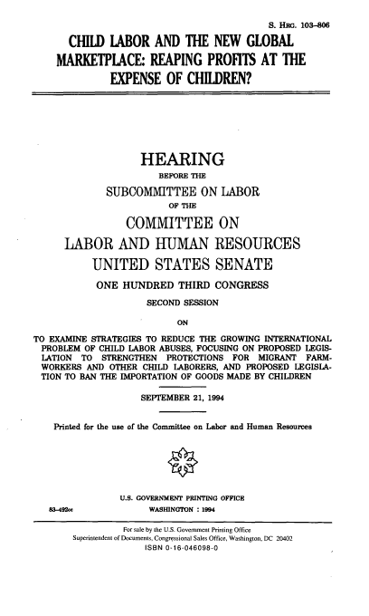 handle is hein.cbhear/clngm0001 and id is 1 raw text is: S. Hm. 103-806
CHILD lABOR AND THE NEW GLOBAL
MARKETPLACE: REAPING PROFITS AT THE
EXPENSE OF CHILDREN?

HEARING
BEFORE THE
SUBCOMITTEE ON LABOR
OF THE
COMMITTEE ON
LABOR AND HUMAN RESOURCES
UNITED STATES SENATE
ONE HUNDRED THIRD CONGRESS
SECOND SESSION
ON
TO EXAMINE STRATEGIES TO REDUCE THE GROWING INTERNATIONAL
PROBLEM OF CHILD LABOR ABUSES, FOCUSING ON PROPOSED LEGIS-
LATION  TO STRENGTHEN PROTECTIONS FOR MIGRANT FARM-
WORKERS AND OTHER CHILD LABORERS, AND PROPOSED LEGISLA-
TION TO BAN THE IMPORTATION OF GOODS MADE BY CHILDREN
SEPTEMBER 21, 1994
Printed for the use of the Committee on Labor and Human Resources
U.S. GOVERNMENT PRINTING OFFICE
83-492ce           WASHINGTON : 1994
For sale by the U.S. Government Printing Office
Superintendent of Documents, Congressional Sales Office, Washington, DC 20402
ISBN 0-16-046098-0


