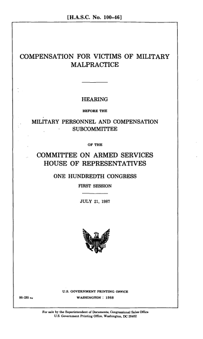 handle is hein.cbhear/cmpvc0001 and id is 1 raw text is: [H.A.S.C. No. 100-46]

COMPENSATION FOR VICTIMS OF MILITARY
MALPRACTICE
HEARING
BEFORE THE
MILITARY PERSONNEL AND COMPENSATION
SUBCOMMITTEE
OF THE

COMMITTEE ON ARMED SERVICES
HOUSE OF REPRESENTATIVES
ONE HUNDREDTH CONGRESS
FIRST SESSION

JULY 21, 1987

U.S. GOVERNMENT PRINTING OFFICE
WASHINGTON: 1988

86-285 =

For sale by the Superintendent of Documents, Congressional Sales Office
U.S. Government Printing Office, Washington, DC 20402


