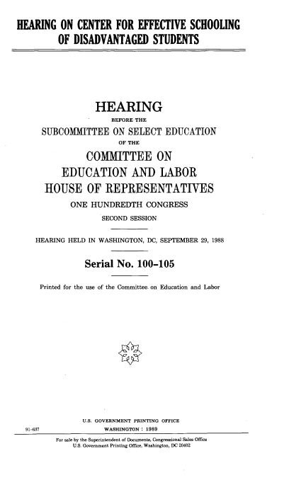 handle is hein.cbhear/cnteffsc0001 and id is 1 raw text is: 


HEARING ON CENTER FOR EFFECTIVE SCHOOLING

          OF DISADVANTAGED STUDENTS


              HEARING
                  BEFORE THE

 SUBCOMMITTEE ON SELECT EDUCATION
                   OF THE

            COMMITTEE ON

      EDUCATION AND LABOR

  HOUSE OF REPRESENTATIVES

        ONE HUNDREDTH CONGRESS

               SECOND SESSION


HEARING HELD IN WASHINGTON, DC, SEPTEMBER 29, 1988


           Serial No. 100-105


 Printed for the use of the Committee. on Education and Labor


91-637


      U.S. GOVERNMENT PRINTING OFFICE
           WASHINGTON: 1989
For sale by the Superintendent of Documents, Congressional Sales Office
    U.S. Government Printing Office, Washington, DC 20402


