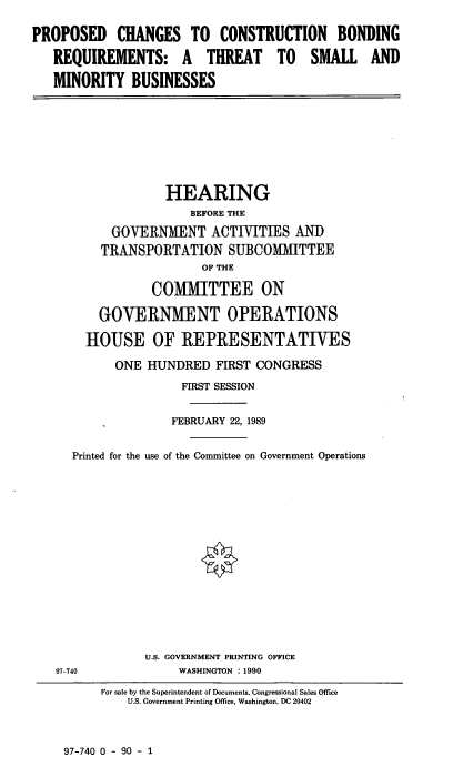 handle is hein.cbhear/conbon0001 and id is 1 raw text is: PROPOSED CHANGES TO CONSTRUCTION BONDING
REQUIREMENTS: A THREAT TO SMALL AND
MINORITY BUSINESSES

HEARING
BEFORE THE
GOVERNMENT ACTIVITIES AN])
TRANSPORTATION SUBCOMMITTEE
OF THE
COMMITTEE ON
GOVERNMENT OPERATIONS
HOUSE OF REPRESENTATIVES
ONE HUNDRED FIRST CONGRESS
FIRST SESSION
FEBRUARY 22, 1989
Printed for the use of the Committee on Government Operations

U.S. GOVERNMENT PRINTING OFFICE
WASHINGTON : 1990

97-740

For sale by the Superintendent of Documents, Congressional Sales Office
U.S. Government Printing Office, Washington, DC 20402

97-740 0 - 90 - 1


