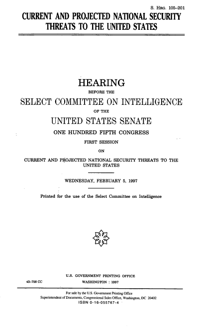 handle is hein.cbhear/cpns0001 and id is 1 raw text is: S. HRG. 105-201
CURRENT AND PROJECTED NATIONAL SECURITY
THREATS TO THE UNITED STATES

HEARING
BEFORE THE
SELECT COMMITTEE ON INTELLIGENCE
OF THE
UNITED STATES SENATE
ONE HUNDRED FIFTH CONGRESS
FIRST SESSION
ON
CURRENT AND PROJECTED NATIONAL SECURITY THREATS TO THE
UNITED STATES
WEDNESDAY, FEBRUARY 5, 1997
Printed for the use of the Select Committee on Intelligence

43-758 CC

U.S. GOVERNMENT PRINTING OFFICE
WASHINGTON : 1997

For sale by the U.S. Government Printing Office
Superintendent of Documents, Congressional Sales Office, Washington, DC 20402
ISBN 0-16-055767-4


