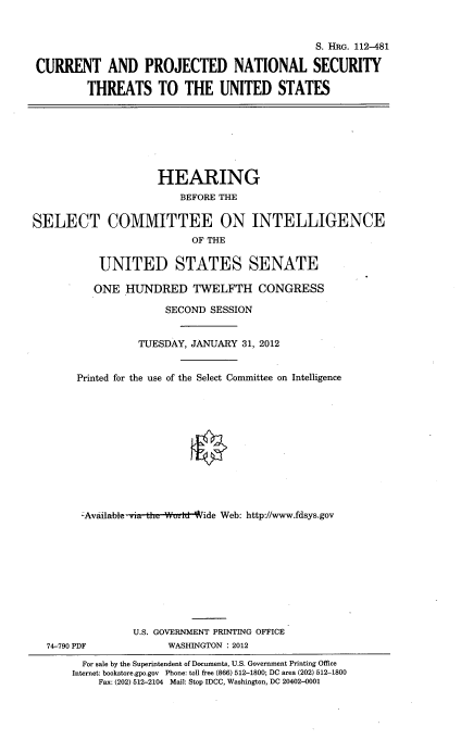 handle is hein.cbhear/crntpntl0001 and id is 1 raw text is: 


                                               S. HRG. 112-481

 CURRENT AND PROJECTED NATIONAL SECURITY

         THREATS TO THE UNITED STATES







                     HEARING
                        BEFORE THE

SELECT COMMITTEE ON INTELLIGENCE
                          OF THE

           UNITED STATES SENATE

           ONE HUNDRED TWELFTH CONGRESS

                      SECOND SESSION


                 TUESDAY, JANUARY 31, 2012


       Printed for the use of the Select Committee on Intelligence












       -Available via the Wv, d 'ide Web: http://www.fdsys.gov










                 U.S. GOVERNMENT PRINTING OFFICE
  74-790 PDF          WASHINGTON : 2012
        For sale by the Superintendent of Documents, U.S. Government Printing Office
        Internet: bookstore.gpo.gov Phone: toll free (866) 512-1800; DC area (202) 512-1800
           Fax: (202) 512-2104 Mail: Stop IDCC, Washington, DC 20402-0001


