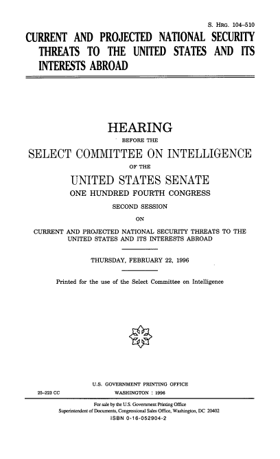 handle is hein.cbhear/crntprns0001 and id is 1 raw text is: 


                                            S. HRG. 104-510

CURRENT AND PROJECTED NATIONAL SECURITY

   THREATS TO THE UNITED STATES AND ITS

   INTERESTS ABROAD


                   HEARING
                       BEFORE THE

SELECT COMMITTEE ON INTELLIGENCE
                         OF THE

          UNITED STATES SENATE
          ONE HUNDRED FOURTH CONGRESS

                    SECOND SESSION

                          ON

 CURRENT AND PROJECTED NATIONAL SECURITY THREATS TO THE
          UNITED STATES AND ITS INTERESTS ABROAD


               THURSDAY, FEBRUARY 22, 1996


       Printed for the use of the Select Committee on Intelligence


             U.S. GOVERNMENT PRINTING OFFICE
25-223 CC          WASHINGTON : 1996

              For sale by the U.S. Government Printing Office
     Superintendent of Documents, Congressional Sales Office, Washington, DC 20402
                  ISBN 0-16-052904-2


