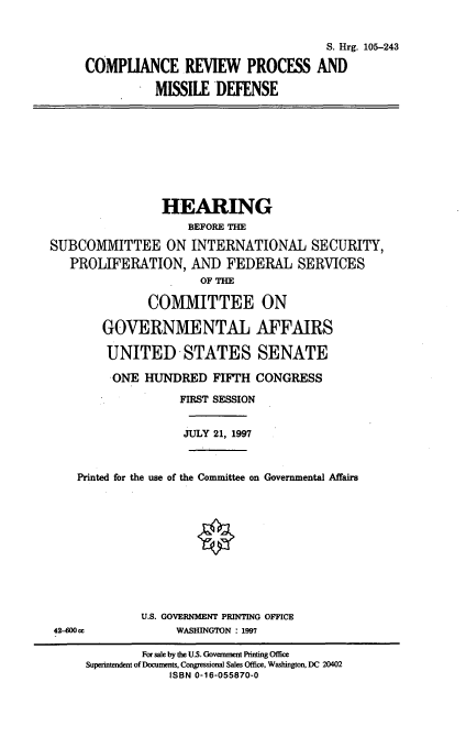handle is hein.cbhear/crpmd0001 and id is 1 raw text is: S. Hrg. 105-243
COMPLIANCE REVIEW PROCESS AND
MISSILE DEFENSE
HEARING
BEFORE THE
SUBCOMMITTEE ON INTERNATIONAL SECURITY,
PROLIFERATION, AND FEDERAL SERVICES
OF TM
COMMITTEE ON
GOVERNMENTAL AFFAIRS
UNITED STATES SENATE
ONE HUNDRED FIFTH CONGRESS
FIRST SESSION
JULY 21, 1997
Printed for the use of the Committee on Governmental Affairs
U.S. GOVERNMENT PRINTING OFFICE
42-600 cc             WASHINGTON : 1997
For sale by the U.S. Govermmen Printing Office
Superintendent of Documents, Congressional Sales Office, Washington, DC 20402
ISBN 0-16-055870-0


