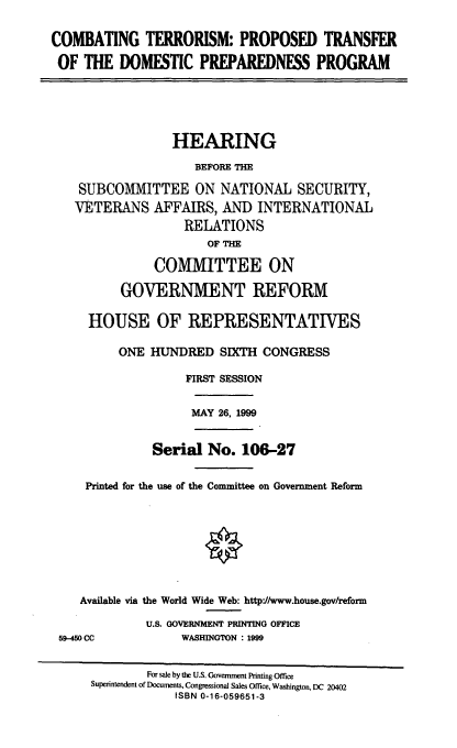 handle is hein.cbhear/ctptdp0001 and id is 1 raw text is: COMBATING TERRORISM: PROPOSED TRANSFER
OF THE DOMESTIC PREPAREDNESS PROGRAM

HEARING
BEFORE THE
SUBCOMMITTEE ON NATIONAL SECURITY,
VETERANS AFFAIRS, AND INTERNATIONAL
RELATIONS
OF THE
COMMITTEE ON
GOVERNMENT REFORM
HOUSE OF REPRESENTATIVES
ONE HUNDRED SIXTH CONGRESS
FIRST SESSION

MAY 26, 1999

Serial No. 106-27
Printed for the use of the Committee on Government Reform
Available via the World Wide Web: http'//www.house.gov/reform
U.S. GOVERNMENT PRINTING OFFICE

59-450 CC

WASHINGTON : 1999

For sale by the U.S. Government Printing Office
Superintendent of Documents, Congressional Sales Office, Washington, DC 20402
ISBN 0-16-059651-3


