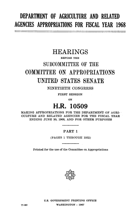 handle is hein.cbhear/daggi0001 and id is 1 raw text is: 



  DEPARTMENT OF AGRICULTURE AND RELATED

AGENCIES  APPROPRIATIONS  FOR  FISCAL YEAR  1968


              HEARINGS
                 BEFORE THE

          SUBCOMMITTEE OF THE

  COMMITTEE ON APPROPRIATIONS

       UNITED STATES SENATE

           NINETIETH  CONGRESS
                FIRST SESSION
                     ON

              H.R.   10509
MAKING APPROPRIATIONS FOR THE DEPARTMENT OF AGRI-
CULTURE AND RELATED AGENCIES FOR THE FISCAL YEAR
    ENDING JUNE 30, 1968, AND FOR OTHER PURPOSES


PART 1


77-282


        (PAGES 1 THROUGH 1052)


Printed for the use of the Committee on Appropriations














     U.S. GOVERNMENT PRINTING OFFICE
          WASHINGTON : 1967


