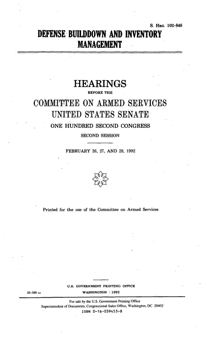 handle is hein.cbhear/dbim0001 and id is 1 raw text is: S. HRG. 102-848
DEFENSE BUILDDOWN AND INVENTORY
MANAGEMENT

HEARINGS
BEFORE THE
COMMIT-TEE ON ARMED SERVICES
UNITED STATES SENATE
ONE HUNDRED SECOND CONGRESS
SECOND SESSION
FEBRUARY 26, 27, AND 28, 1992
Printed for the use of the Committee on Armed Services
U.S. GOVERNMENT PRINTING OFFICE
55-590                  WASHINGTON : 1992
For sale by the U.S. Government Printing Office
Superintendent of Documents, Congressional Sales Office, Washington, DC 20402
ISBN 0-16-039453-8


