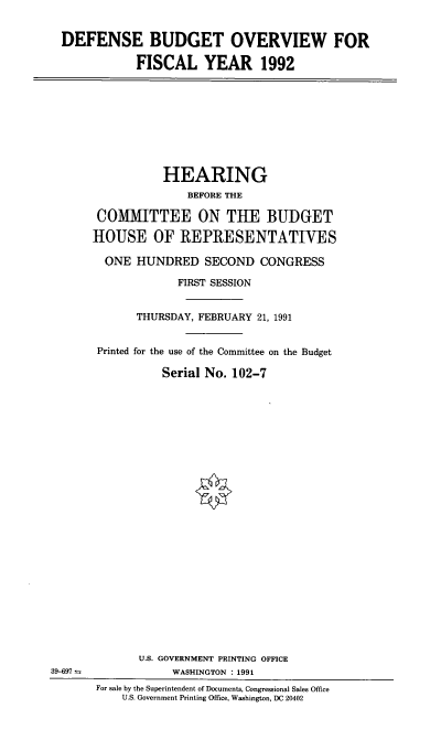 handle is hein.cbhear/dbov0001 and id is 1 raw text is: DEFENSE BUDGET OVERVIEW FOR
FISCAL YEAR 1992

HEARING
BEFORE THE
COMMITTEE ON THE BUDGET
HOUSE OF REPRESENTATIVES
ONE HUNDRED SECOND CONGRESS
FIRST SESSION
THURSDAY, FEBRUARY 21, 1991
Printed for the use of the Committee on the Budget
Serial No. 102-7

39-697 =

U.S. GOVERNMENT PRINTING OFFICE
WASHINGTON : 1991
For sale by the Superintendent of Documents, Congressional Sales Office
U.S. Government Printing Office, Washington, DC 20402


