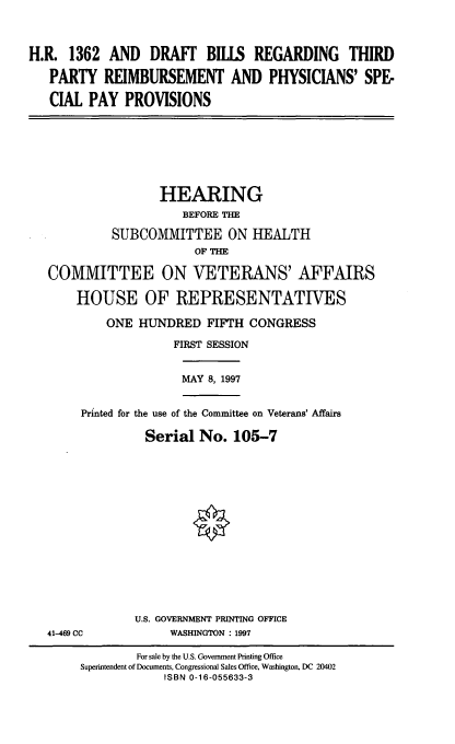 handle is hein.cbhear/dbrtr0001 and id is 1 raw text is: H.R. 1362 AND DRAFT BILLS REGARDING THIRD
PARTY REIMBURSEMENT AND PHYSICIANS' SPE-
CIAL PAY PROVISIONS
HEARING
BEFORE THE
SUBCOMMITTEE ON HEALTH
OF THE
COMMITTEE ON VETERANS' AFFAIRS
HOUSE OF REPRESENTATIVES
ONE HUNDRED FIFTH CONGRESS
FIRST SESSION
MAY 8, 1997
Printed for the use of the Committee on Veterans' Affairs
Serial No. 105-7
U.S. GOVERNMENT PRINTING OFFICE
41-469 CC           WASHINGTON : 1997
For sale by the U.S. Government Printing Office
Superintendent of Documents, Congressional Sales Office, Washington, DC 20402
ISBN 0-16-055633-3


