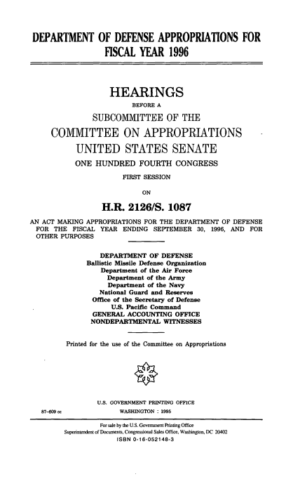 handle is hein.cbhear/ddafy0001 and id is 1 raw text is: DEPARTMENT OF DEFENSE APPROPRIATIONS FOR
FISCAL YEAR 1996
HEARINGS
BEFORE A
SUBCOMMITTEE OF THE
COMMITTEE ON APPROPRIATIONS -
UNITED STATES SENATE
ONE HUNDRED FOURTH CONGRESS
FIRST SESSION
ON
H.R. 2126/S. 1087
AN ACT MAKING APPROPRIATIONS FOR THE DEPARTMENT OF DEFENSE
FOR THE FISCAL YEAR ENDING SEPTEMBER 30, 1996, AND FOR
OTHER PURPOSES
DEPARTMENT OF DEFENSE
Ballistic Missile Defense Organization
Department of the Air Force
Department of the Army
Department of the Navy
National Guard and Reserves
Office of the Secretary of Defense
U.S. Pacific Command
GENERAL ACCOUNTING OFFICE
NONDEPARTMENTAL WITNESSES
Printed for the use of the Committee on Appropriations
U.S. GOVERNMENT PRINTING OFFICE
87-609 ce           WASHINGTON : 1995
For sale by the U.S. Government Printing Office
Superintendent of Documents, Congressional Sales Office, Washington, DC 20402
ISBN 0-16-052148-3


