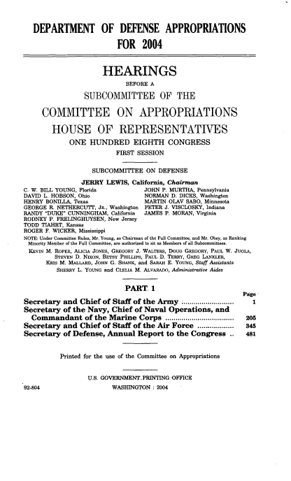 handle is hein.cbhear/ddaivi0001 and id is 1 raw text is: 


   DEPARTMENT OF DEFENSE APPROPRIATIONS

                         FOR 2004


                     HEARINGS
                           BEFORE A

                SUBCOMMITTEE OF THE

     COMMITTEE ON APPROPRIATIONS

        HOUSE OF REPRESENTATIVES
            ONE HUNDRED EIGHTH CONGRESS
                         FIRST SESSION

                  SUBCOMMITTEE ON DEFENSE
                JERRY LEWIS, California, Chairman
C. W. BILL YOUNG, Florida        JOHN P. MURTHA, Pennsylvania
DAVID L. HOBSON, Ohio            NORMAN D. DICKS, Washington
HENRY BONILLA, Texas             MARTIN OLAV SABO, Minnesota
GEORGE R. NETHERCUTT, JR., Washington PETER J. VISCLOSKY, Indiana
RANDY DUKE CUNNINGHAM, California  JAMES P. MORAN, Virginia
RODNEY P. FRELINGHUYSEN, New Jersey
TODD TIAHRT, Kansas
ROGER F. WICKER, Mississippi
NOTE: Under Committee Rules, Mr. Young, as Chairman of the Full Committee, and Mr. Obey, as Ranking
Minority Member of the Full Committee, are authorized to sit as Members of all Subcommittees.
KEVIN M. ROPER, ALICIA JONES, GREGORY J. WALTERS, DOUG GREGORY, PAUL W. JUOLA,
        STEVEN D. NIXON, BETSY PHILLIPS, PAUL D. TERRY, GREG LANKLER,
      KRIS M. MALLARD, JOHN G. SHANK, and SARAH E. YOUNG, Staff Assistants
         SHERRY L. YOUNG and CLELLA M. ALVARADO, Administrative Aides

                           PART 1
                                                           Page
Secretary and Chief of Staff of the Army. .........................  1
Secretary of the Navy, Chief of Naval Operations, and
  Commandant of the Marine Corps ..................................205
Secretary and Chief of Staff of the Air Force ............. 345
Secretary of Defense, Annual Report to the Congress ..      481


          Printed for the use of the Committee on Appropriations

                 U.S. GOVERNMENT.PRINTING -OFFICE


92-804


WASHINGTON : 2004


